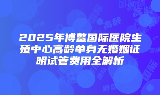 2025年博鳌国际医院生殖中心高龄单身无婚姻证明试管费用全解析