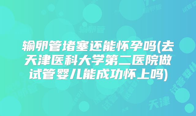 输卵管堵塞还能怀孕吗(去天津医科大学第二医院做试管婴儿能成功怀上吗)