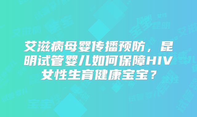 艾滋病母婴传播预防,昆明试管婴儿如何保障HIV女性生育健康宝宝?