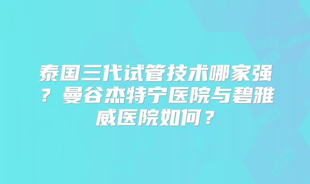 泰国三代试管技术哪家强？曼谷杰特宁医院与碧雅威医院如何？