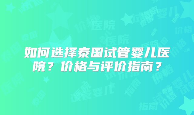 如何选择泰国试管婴儿医院？价格与评价指南？