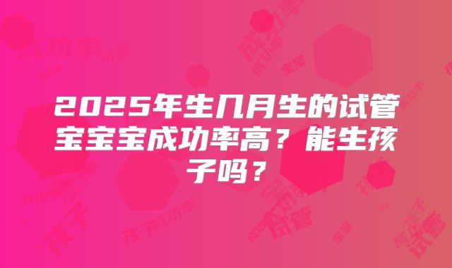 2025年生几月生的试管宝宝宝成功率高？能生孩子吗？