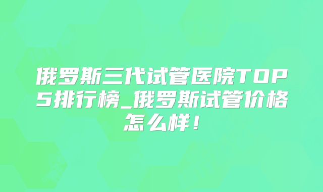 俄罗斯三代试管医院TOP5排行榜_俄罗斯试管价格怎么样!