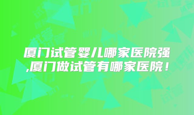厦门试管婴儿哪家医院强,厦门做试管有哪家医院！