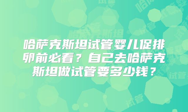 哈萨克斯坦试管婴儿促排卵前必看？自己去哈萨克斯坦做试管要多少钱？