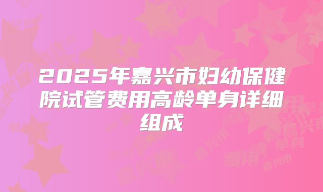 2025年嘉兴市妇幼保健院试管费用高龄单身详细组成
