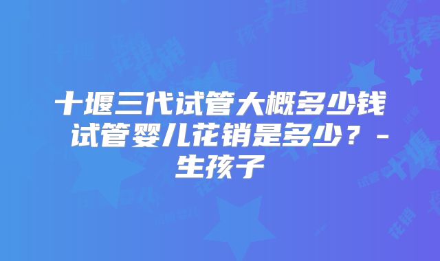 十堰三代试管大概多少钱 试管婴儿花销是多少?-生孩子