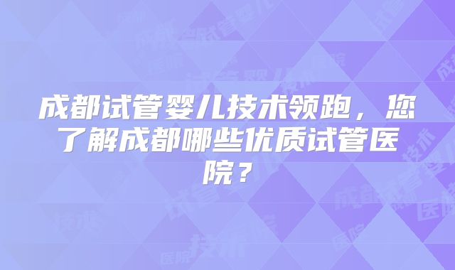 成都试管婴儿技术领跑，您了解成都哪些优质试管医院？