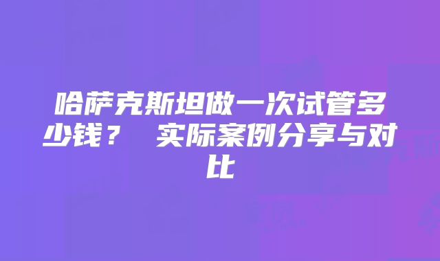 哈萨克斯坦做一次试管多少钱? 实际案例分享与对比