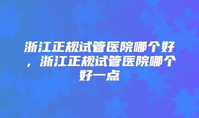 浙江正规试管医院哪个好，浙江正规试管医院哪个好一点