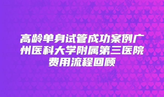 高龄单身试管成功案例广州医科大学附属第三医院费用流程回顾