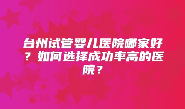 台州试管婴儿医院哪家好?如何选择成功率高的医院?