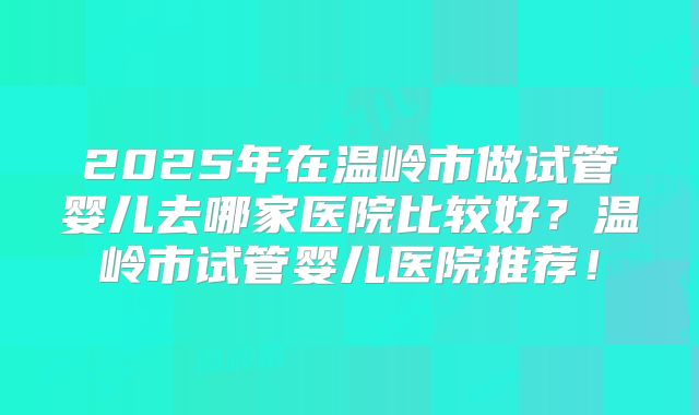 2025年在温岭市做试管婴儿去哪家医院比较好？温岭市试管婴儿医院推荐！