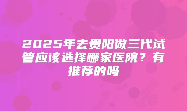 2025年去贵阳做三代试管应该选择哪家医院？有推荐的吗
