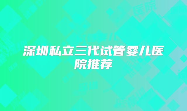 深圳私立三代试管婴儿医院推荐