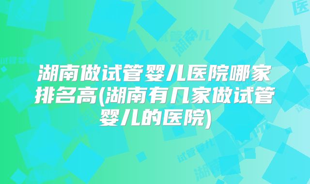 湖南做试管婴儿医院哪家排名高(湖南有几家做试管婴儿的医院)