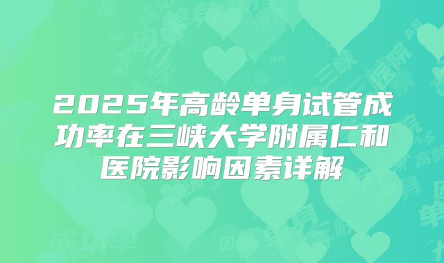 2025年高龄单身试管成功率在三峡大学附属仁和医院影响因素详解