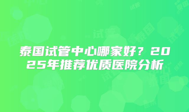 泰国试管中心哪家好？2025年推荐优质医院分析