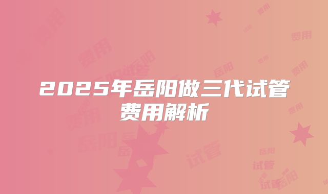 2025年岳阳做三代试管费用解析