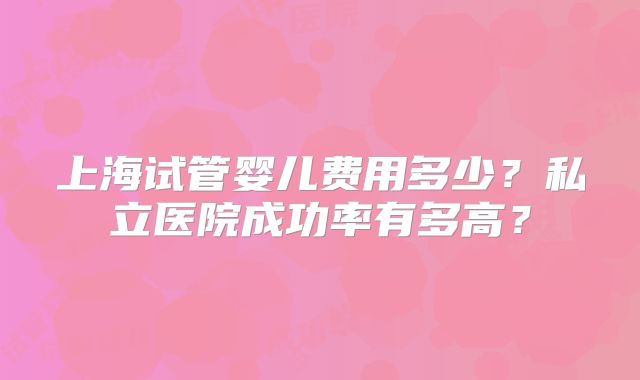 上海试管婴儿费用多少?私立医院成功率有多高?