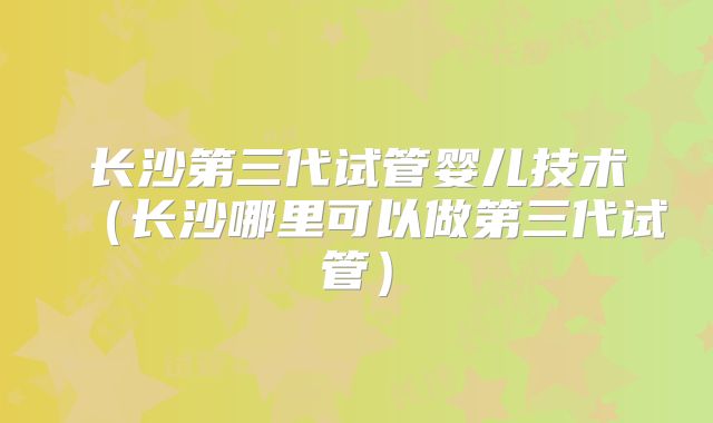长沙第三代试管婴儿技术(长沙哪里可以做第三代试管)