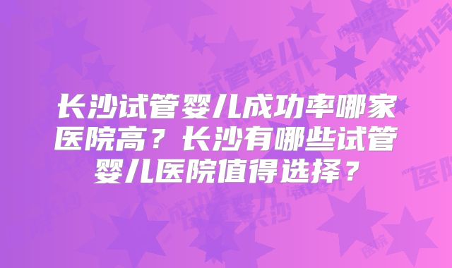 长沙试管婴儿成功率哪家医院高？长沙有哪些试管婴儿医院值得选择？