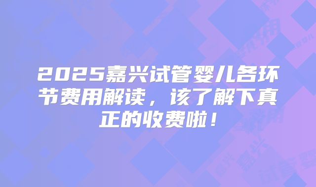 2025嘉兴试管婴儿各环节费用解读，该了解下真正的收费啦！