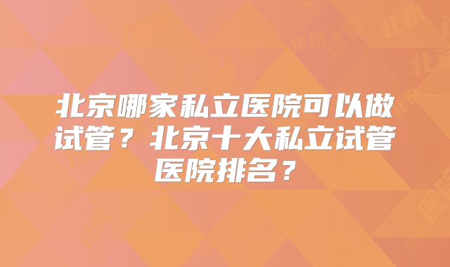 北京哪家私立医院可以做试管?北京十大私立试管医院排名?