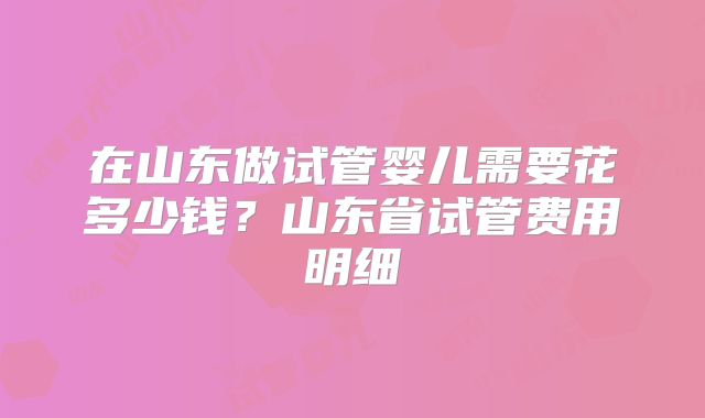 在山东做试管婴儿需要花多少钱?山东省试管费用明细