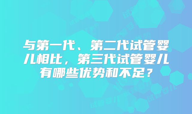与第一代、第二代试管婴儿相比，第三代试管婴儿有哪些优势和不足？