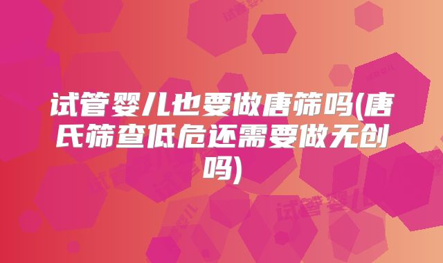 试管婴儿也要做唐筛吗(唐氏筛查低危还需要做无创吗)