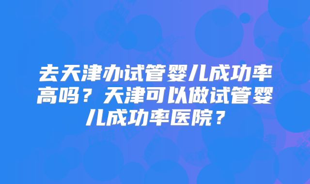 去天津办试管婴儿成功率高吗?天津可以做试管婴儿成功率医院?