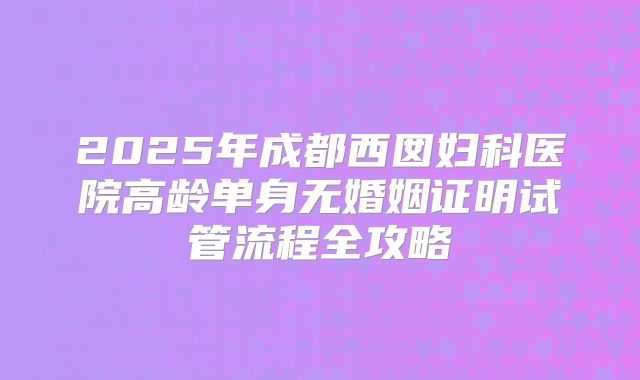 2025年成都西囡妇科医院高龄单身无婚姻证明试管流程全攻略