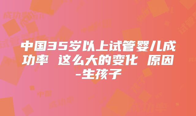 中国35岁以上试管婴儿成功率 这么大的变化 原因-生孩子