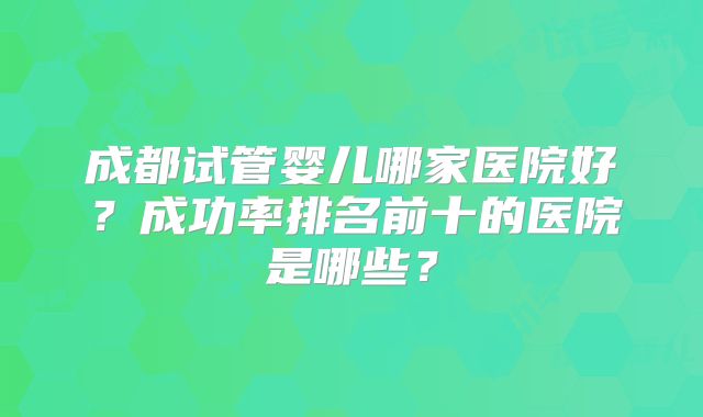 成都试管婴儿哪家医院好?成功率排名前十的医院是哪些?