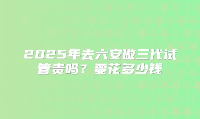 2025年去六安做三代试管贵吗？要花多少钱