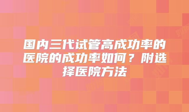 国内三代试管高成功率的医院的成功率如何?附选择医院方法