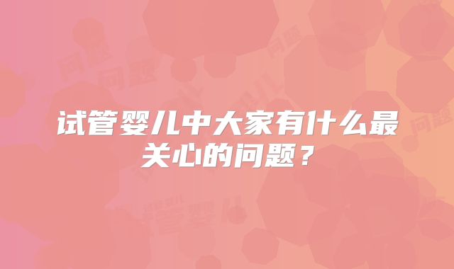 试管婴儿中大家有什么最关心的问题?