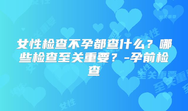 女性检查不孕都查什么?哪些检查至关重要?-孕前检查
