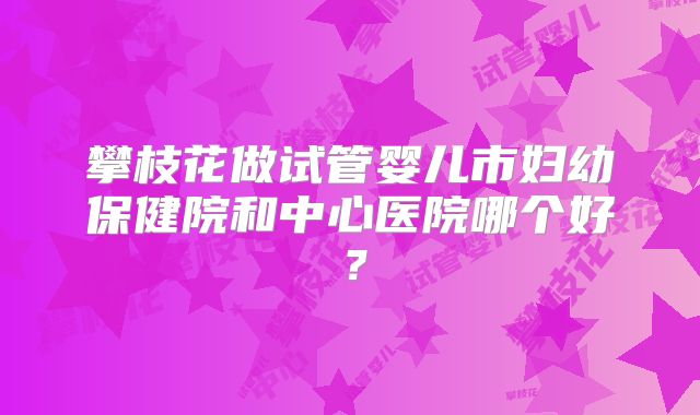 攀枝花做试管婴儿市妇幼保健院和中心医院哪个好？