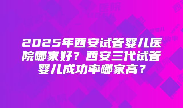 2025年西安试管婴儿医院哪家好?西安三代试管婴儿成功率哪家高?