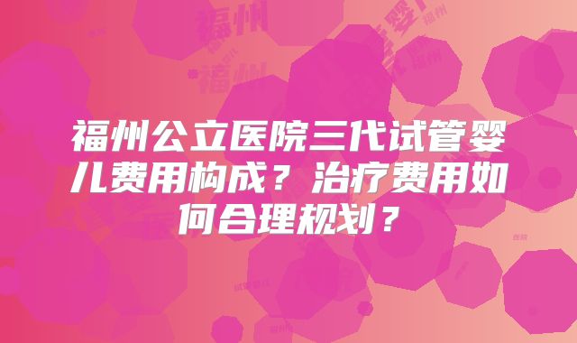 福州公立医院三代试管婴儿费用构成?治疗费用如何合理规划?