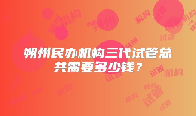 朔州民办机构三代试管总共需要多少钱？