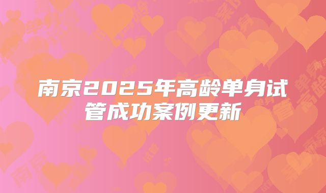 南京2025年高龄单身试管成功案例更新