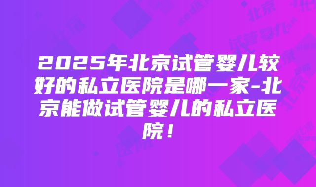 2025年北京试管婴儿较好的私立医院是哪一家-北京能做试管婴儿的私立医院!