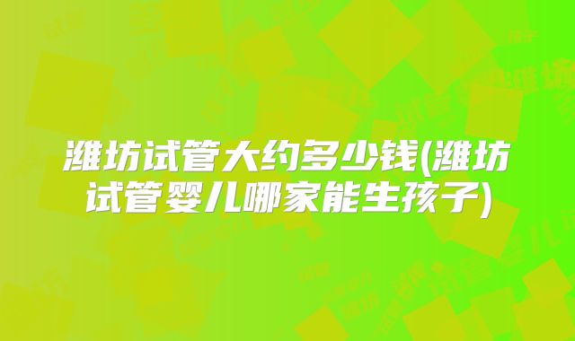 潍坊试管大约多少钱(潍坊试管婴儿哪家能生孩子)