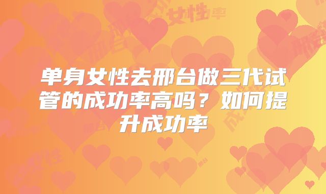 单身女性去邢台做三代试管的成功率高吗?如何提升成功率