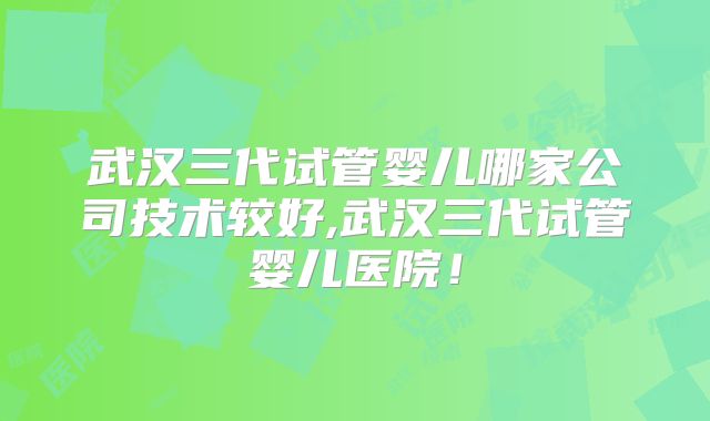 武汉三代试管婴儿哪家公司技术较好,武汉三代试管婴儿医院!