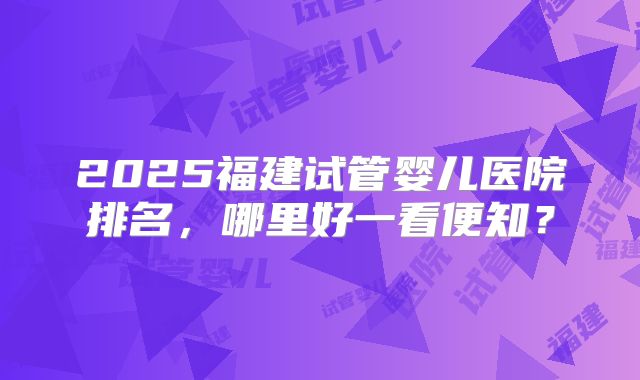2025福建试管婴儿医院排名，哪里好一看便知？