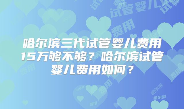 哈尔滨三代试管婴儿费用15万够不够?哈尔滨试管婴儿费用如何?